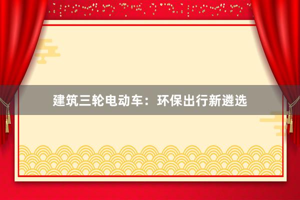 建筑三轮电动车：环保出行新遴选
