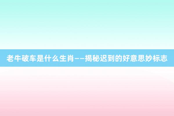 老牛破车是什么生肖——揭秘迟到的好意思妙标志