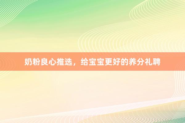 奶粉良心推选，给宝宝更好的养分礼聘