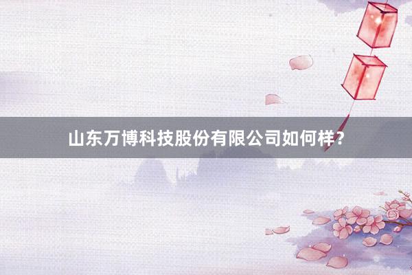 山东万博科技股份有限公司如何样？
