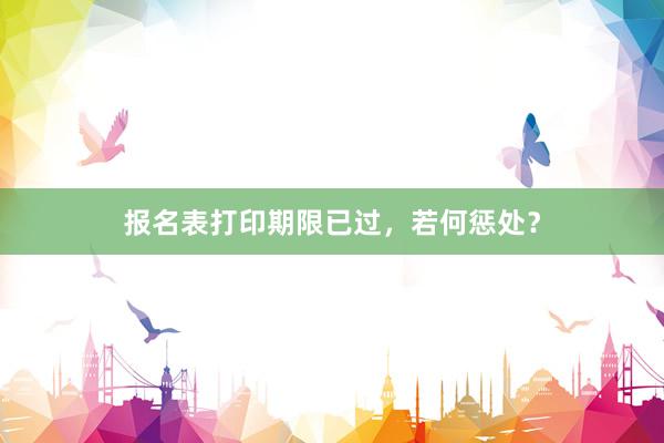 报名表打印期限已过，若何惩处？