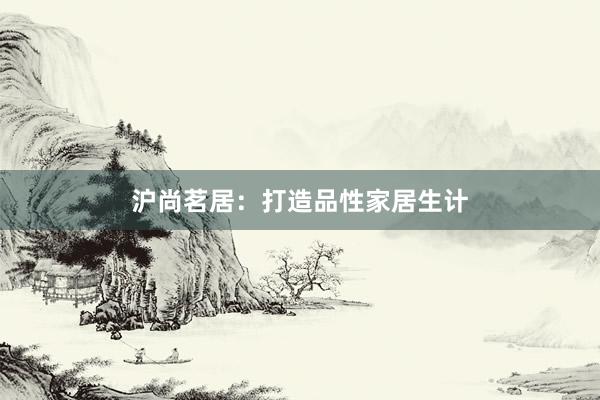 沪尚茗居：打造品性家居生计